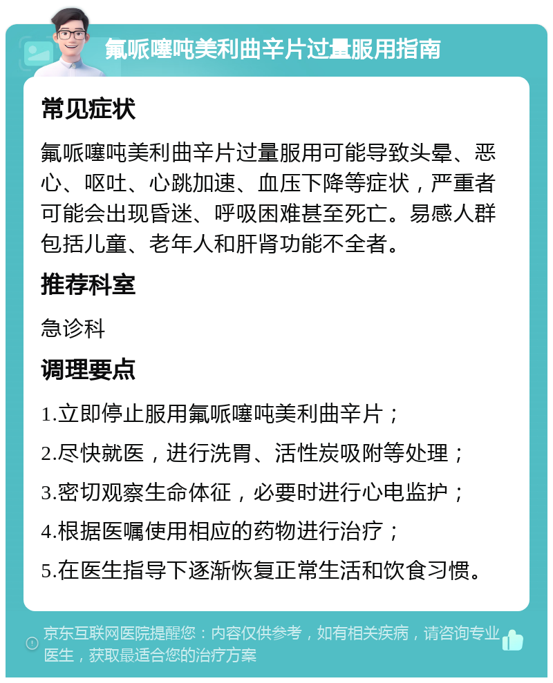 氟哌噻吨美利曲辛片过量服用指南 常见症状 氟哌噻吨美利曲辛片过量服用可能导致头晕、恶心、呕吐、心跳加速、血压下降等症状，严重者可能会出现昏迷、呼吸困难甚至死亡。易感人群包括儿童、老年人和肝肾功能不全者。 推荐科室 急诊科 调理要点 1.立即停止服用氟哌噻吨美利曲辛片； 2.尽快就医，进行洗胃、活性炭吸附等处理； 3.密切观察生命体征，必要时进行心电监护； 4.根据医嘱使用相应的药物进行治疗； 5.在医生指导下逐渐恢复正常生活和饮食习惯。