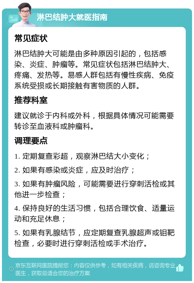 淋巴结肿大就医指南 常见症状 淋巴结肿大可能是由多种原因引起的，包括感染、炎症、肿瘤等。常见症状包括淋巴结肿大、疼痛、发热等。易感人群包括有慢性疾病、免疫系统受损或长期接触有害物质的人群。 推荐科室 建议就诊于内科或外科，根据具体情况可能需要转诊至血液科或肿瘤科。 调理要点 1. 定期复查彩超，观察淋巴结大小变化； 2. 如果有感染或炎症，应及时治疗； 3. 如果有肿瘤风险，可能需要进行穿刺活检或其他进一步检查； 4. 保持良好的生活习惯，包括合理饮食、适量运动和充足休息； 5. 如果有乳腺结节，应定期复查乳腺超声或钼靶检查，必要时进行穿刺活检或手术治疗。