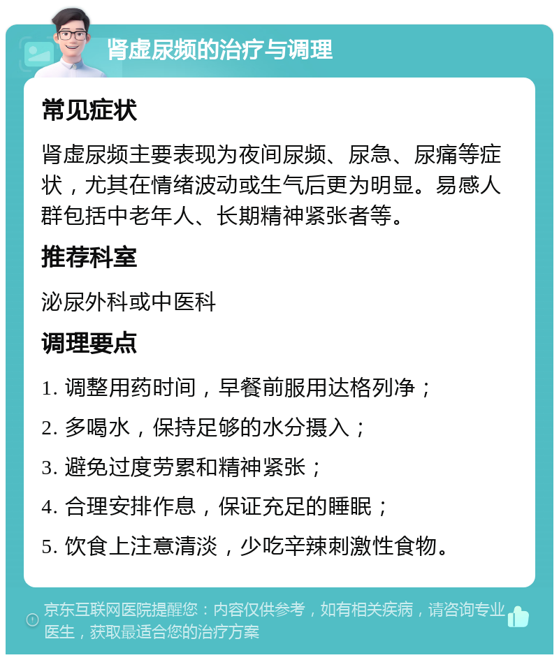 肾虚尿频的治疗与调理 常见症状 肾虚尿频主要表现为夜间尿频、尿急、尿痛等症状，尤其在情绪波动或生气后更为明显。易感人群包括中老年人、长期精神紧张者等。 推荐科室 泌尿外科或中医科 调理要点 1. 调整用药时间，早餐前服用达格列净； 2. 多喝水，保持足够的水分摄入； 3. 避免过度劳累和精神紧张； 4. 合理安排作息，保证充足的睡眠； 5. 饮食上注意清淡，少吃辛辣刺激性食物。