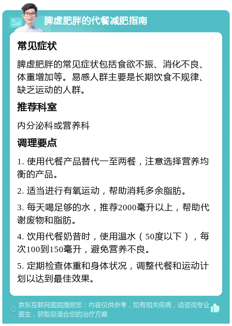 脾虚肥胖的代餐减肥指南 常见症状 脾虚肥胖的常见症状包括食欲不振、消化不良、体重增加等。易感人群主要是长期饮食不规律、缺乏运动的人群。 推荐科室 内分泌科或营养科 调理要点 1. 使用代餐产品替代一至两餐，注意选择营养均衡的产品。 2. 适当进行有氧运动，帮助消耗多余脂肪。 3. 每天喝足够的水，推荐2000毫升以上，帮助代谢废物和脂肪。 4. 饮用代餐奶昔时，使用温水（50度以下），每次100到150毫升，避免营养不良。 5. 定期检查体重和身体状况，调整代餐和运动计划以达到最佳效果。