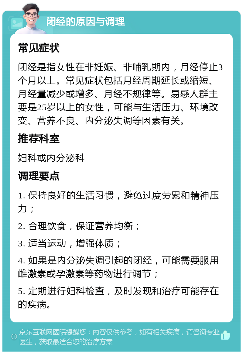 闭经的原因与调理 常见症状 闭经是指女性在非妊娠、非哺乳期内，月经停止3个月以上。常见症状包括月经周期延长或缩短、月经量减少或增多、月经不规律等。易感人群主要是25岁以上的女性，可能与生活压力、环境改变、营养不良、内分泌失调等因素有关。 推荐科室 妇科或内分泌科 调理要点 1. 保持良好的生活习惯，避免过度劳累和精神压力； 2. 合理饮食，保证营养均衡； 3. 适当运动，增强体质； 4. 如果是内分泌失调引起的闭经，可能需要服用雌激素或孕激素等药物进行调节； 5. 定期进行妇科检查，及时发现和治疗可能存在的疾病。