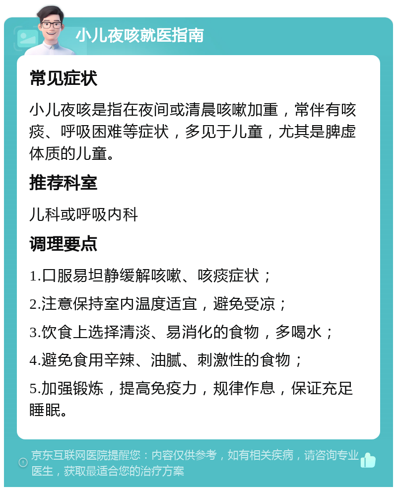 小儿夜咳就医指南 常见症状 小儿夜咳是指在夜间或清晨咳嗽加重，常伴有咳痰、呼吸困难等症状，多见于儿童，尤其是脾虚体质的儿童。 推荐科室 儿科或呼吸内科 调理要点 1.口服易坦静缓解咳嗽、咳痰症状； 2.注意保持室内温度适宜，避免受凉； 3.饮食上选择清淡、易消化的食物，多喝水； 4.避免食用辛辣、油腻、刺激性的食物； 5.加强锻炼，提高免疫力，规律作息，保证充足睡眠。