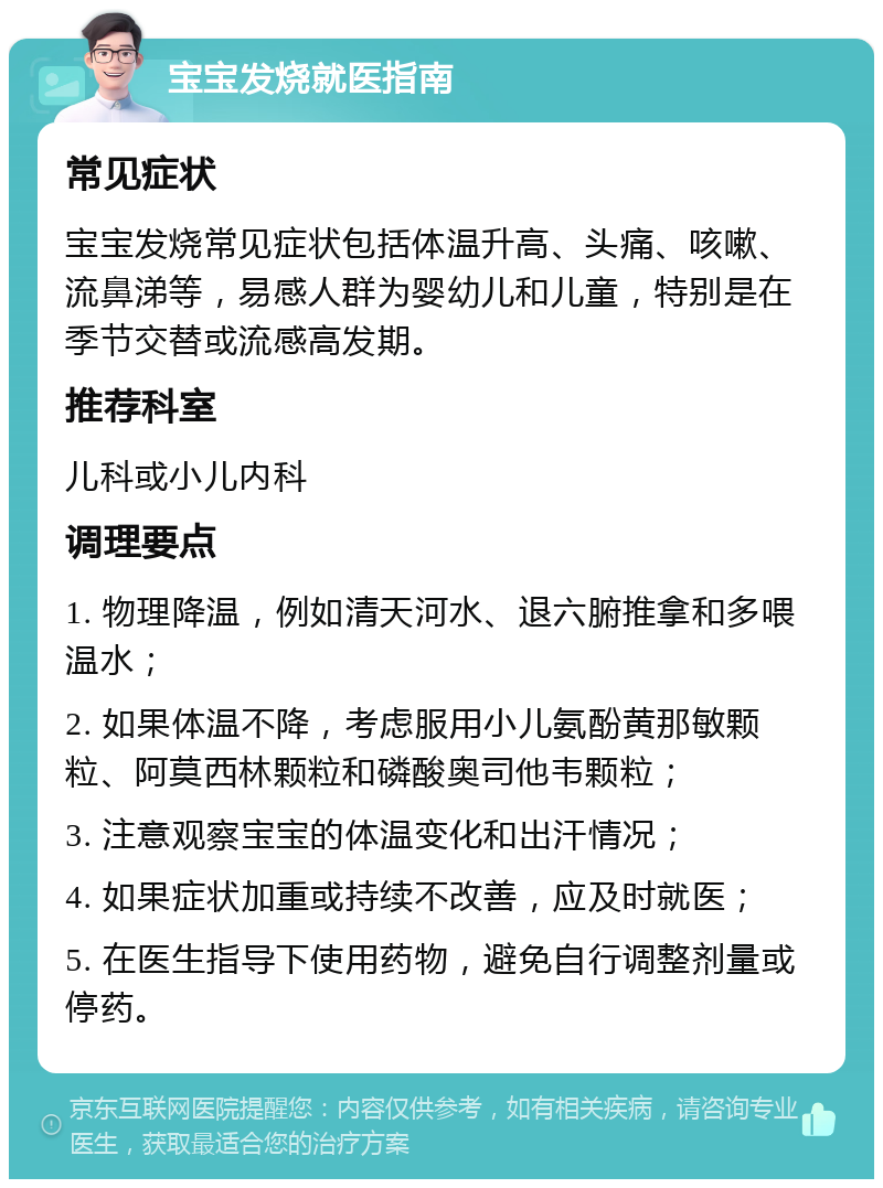 宝宝发烧就医指南 常见症状 宝宝发烧常见症状包括体温升高、头痛、咳嗽、流鼻涕等，易感人群为婴幼儿和儿童，特别是在季节交替或流感高发期。 推荐科室 儿科或小儿内科 调理要点 1. 物理降温，例如清天河水、退六腑推拿和多喂温水； 2. 如果体温不降，考虑服用小儿氨酚黄那敏颗粒、阿莫西林颗粒和磷酸奥司他韦颗粒； 3. 注意观察宝宝的体温变化和出汗情况； 4. 如果症状加重或持续不改善，应及时就医； 5. 在医生指导下使用药物，避免自行调整剂量或停药。