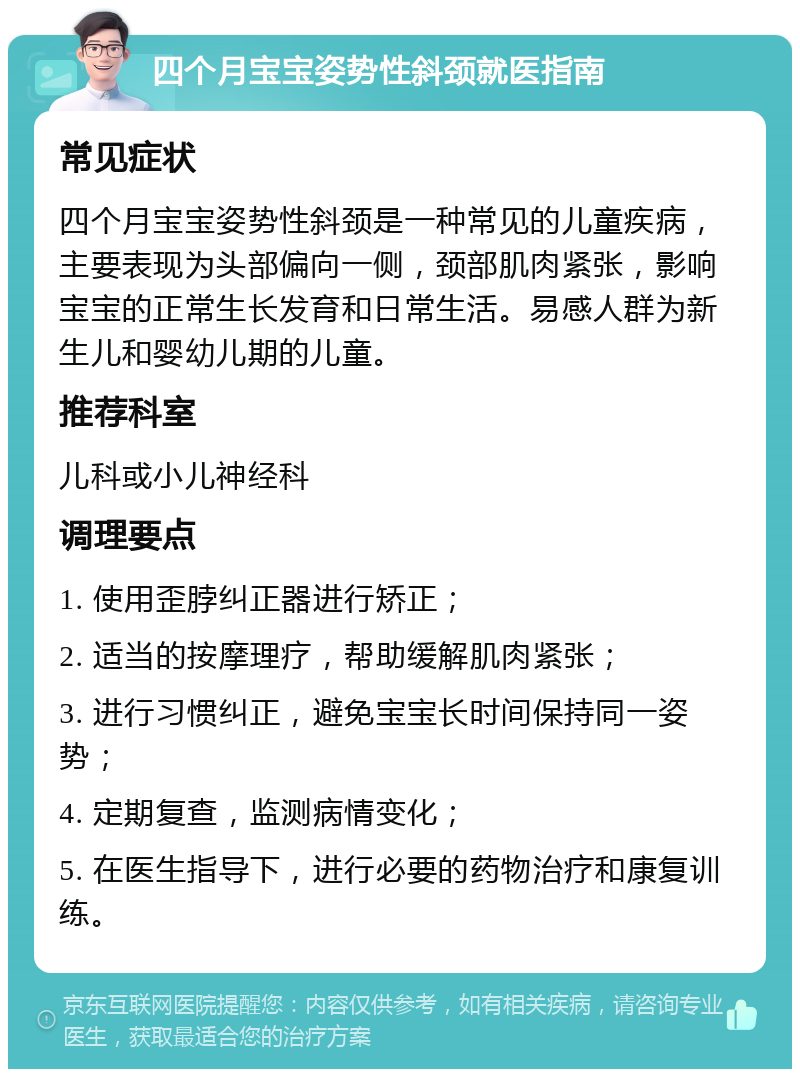 四个月宝宝姿势性斜颈就医指南 常见症状 四个月宝宝姿势性斜颈是一种常见的儿童疾病，主要表现为头部偏向一侧，颈部肌肉紧张，影响宝宝的正常生长发育和日常生活。易感人群为新生儿和婴幼儿期的儿童。 推荐科室 儿科或小儿神经科 调理要点 1. 使用歪脖纠正器进行矫正； 2. 适当的按摩理疗，帮助缓解肌肉紧张； 3. 进行习惯纠正，避免宝宝长时间保持同一姿势； 4. 定期复查，监测病情变化； 5. 在医生指导下，进行必要的药物治疗和康复训练。