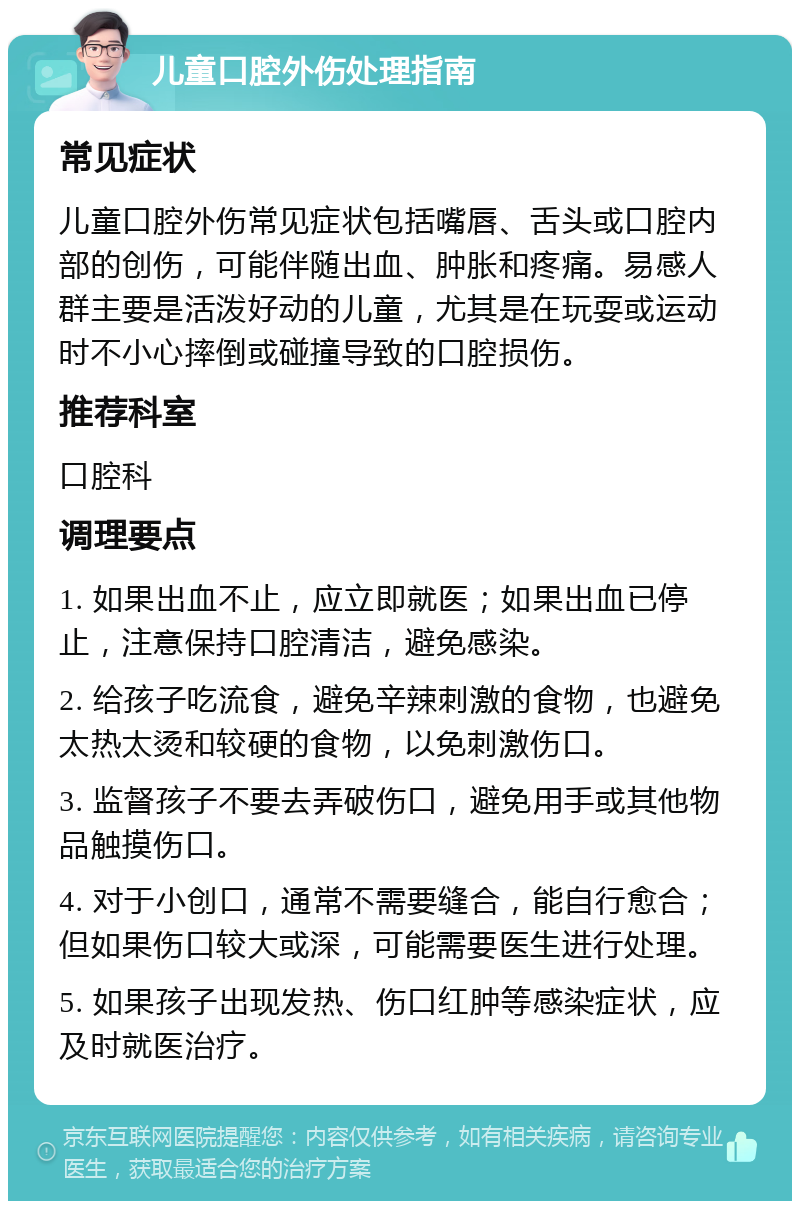 儿童口腔外伤处理指南 常见症状 儿童口腔外伤常见症状包括嘴唇、舌头或口腔内部的创伤，可能伴随出血、肿胀和疼痛。易感人群主要是活泼好动的儿童，尤其是在玩耍或运动时不小心摔倒或碰撞导致的口腔损伤。 推荐科室 口腔科 调理要点 1. 如果出血不止，应立即就医；如果出血已停止，注意保持口腔清洁，避免感染。 2. 给孩子吃流食，避免辛辣刺激的食物，也避免太热太烫和较硬的食物，以免刺激伤口。 3. 监督孩子不要去弄破伤口，避免用手或其他物品触摸伤口。 4. 对于小创口，通常不需要缝合，能自行愈合；但如果伤口较大或深，可能需要医生进行处理。 5. 如果孩子出现发热、伤口红肿等感染症状，应及时就医治疗。