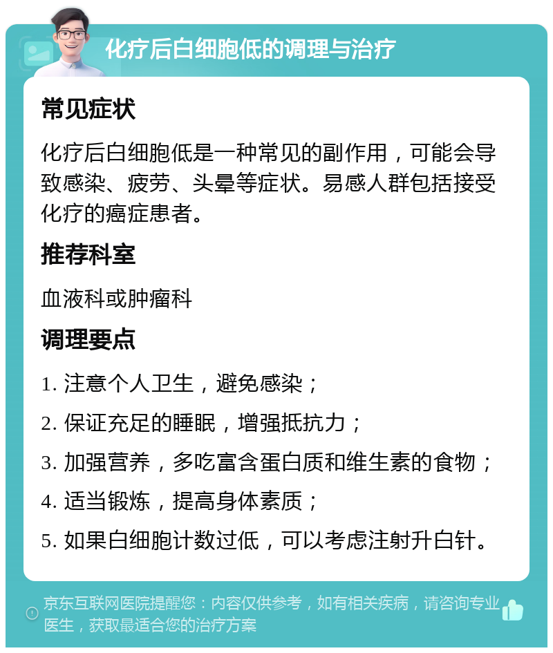 化疗后白细胞低的调理与治疗 常见症状 化疗后白细胞低是一种常见的副作用，可能会导致感染、疲劳、头晕等症状。易感人群包括接受化疗的癌症患者。 推荐科室 血液科或肿瘤科 调理要点 1. 注意个人卫生，避免感染； 2. 保证充足的睡眠，增强抵抗力； 3. 加强营养，多吃富含蛋白质和维生素的食物； 4. 适当锻炼，提高身体素质； 5. 如果白细胞计数过低，可以考虑注射升白针。