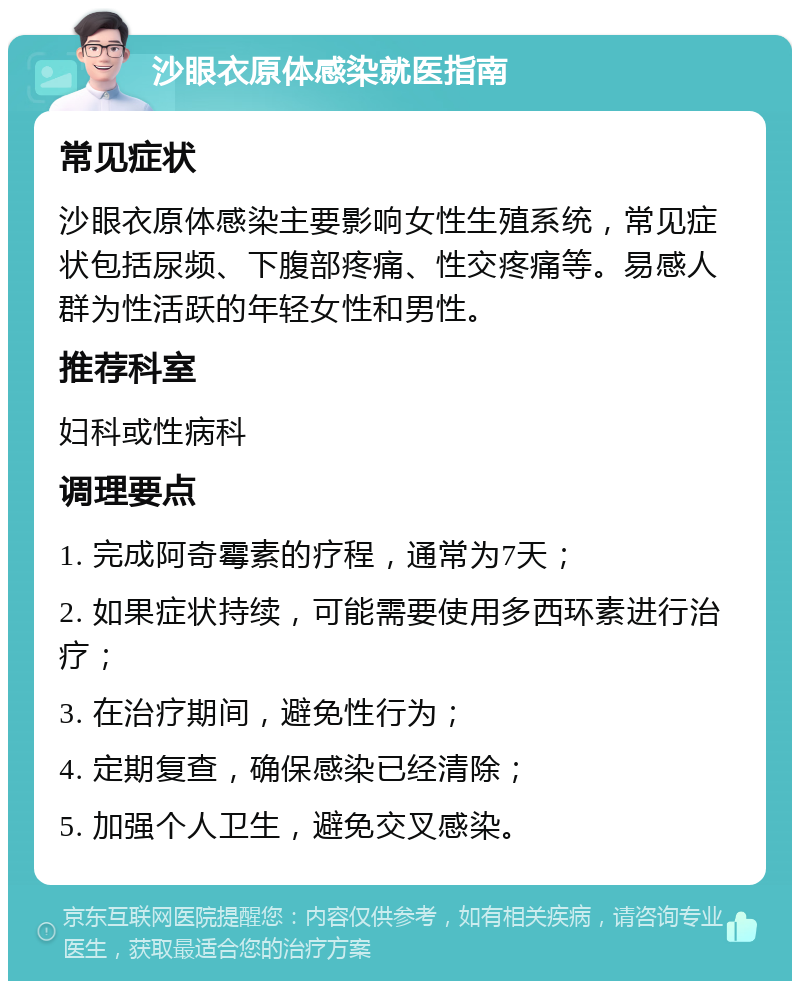 沙眼衣原体感染就医指南 常见症状 沙眼衣原体感染主要影响女性生殖系统，常见症状包括尿频、下腹部疼痛、性交疼痛等。易感人群为性活跃的年轻女性和男性。 推荐科室 妇科或性病科 调理要点 1. 完成阿奇霉素的疗程，通常为7天； 2. 如果症状持续，可能需要使用多西环素进行治疗； 3. 在治疗期间，避免性行为； 4. 定期复查，确保感染已经清除； 5. 加强个人卫生，避免交叉感染。