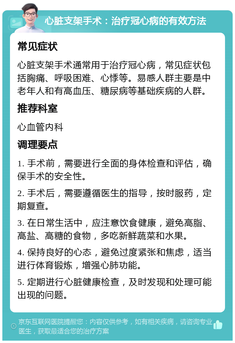 心脏支架手术：治疗冠心病的有效方法 常见症状 心脏支架手术通常用于治疗冠心病，常见症状包括胸痛、呼吸困难、心悸等。易感人群主要是中老年人和有高血压、糖尿病等基础疾病的人群。 推荐科室 心血管内科 调理要点 1. 手术前，需要进行全面的身体检查和评估，确保手术的安全性。 2. 手术后，需要遵循医生的指导，按时服药，定期复查。 3. 在日常生活中，应注意饮食健康，避免高脂、高盐、高糖的食物，多吃新鲜蔬菜和水果。 4. 保持良好的心态，避免过度紧张和焦虑，适当进行体育锻炼，增强心肺功能。 5. 定期进行心脏健康检查，及时发现和处理可能出现的问题。