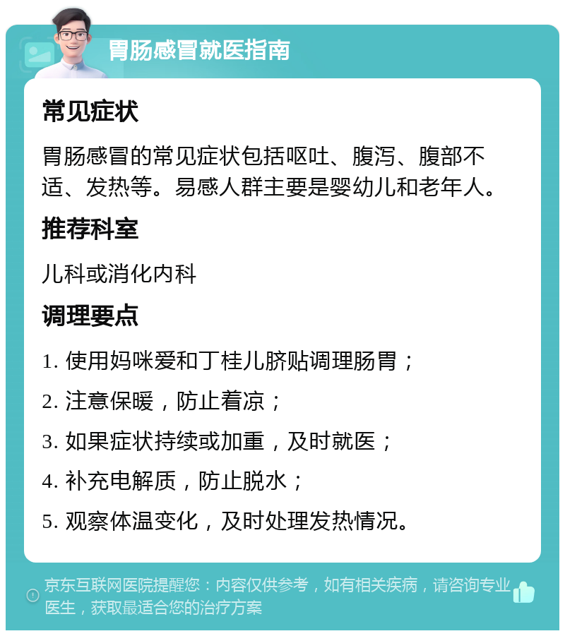 胃肠感冒就医指南 常见症状 胃肠感冒的常见症状包括呕吐、腹泻、腹部不适、发热等。易感人群主要是婴幼儿和老年人。 推荐科室 儿科或消化内科 调理要点 1. 使用妈咪爱和丁桂儿脐贴调理肠胃； 2. 注意保暖，防止着凉； 3. 如果症状持续或加重，及时就医； 4. 补充电解质，防止脱水； 5. 观察体温变化，及时处理发热情况。