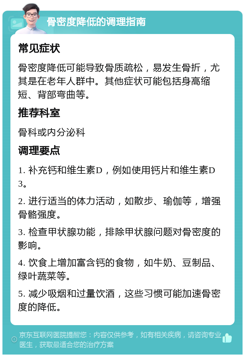 骨密度降低的调理指南 常见症状 骨密度降低可能导致骨质疏松，易发生骨折，尤其是在老年人群中。其他症状可能包括身高缩短、背部弯曲等。 推荐科室 骨科或内分泌科 调理要点 1. 补充钙和维生素D，例如使用钙片和维生素D3。 2. 进行适当的体力活动，如散步、瑜伽等，增强骨骼强度。 3. 检查甲状腺功能，排除甲状腺问题对骨密度的影响。 4. 饮食上增加富含钙的食物，如牛奶、豆制品、绿叶蔬菜等。 5. 减少吸烟和过量饮酒，这些习惯可能加速骨密度的降低。