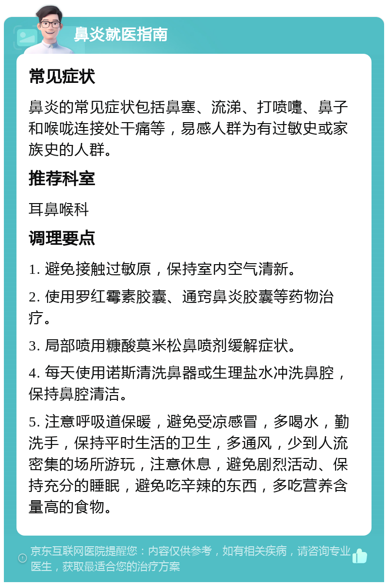 鼻炎就医指南 常见症状 鼻炎的常见症状包括鼻塞、流涕、打喷嚏、鼻子和喉咙连接处干痛等，易感人群为有过敏史或家族史的人群。 推荐科室 耳鼻喉科 调理要点 1. 避免接触过敏原，保持室内空气清新。 2. 使用罗红霉素胶囊、通窍鼻炎胶囊等药物治疗。 3. 局部喷用糠酸莫米松鼻喷剂缓解症状。 4. 每天使用诺斯清洗鼻器或生理盐水冲洗鼻腔，保持鼻腔清洁。 5. 注意呼吸道保暖，避免受凉感冒，多喝水，勤洗手，保持平时生活的卫生，多通风，少到人流密集的场所游玩，注意休息，避免剧烈活动、保持充分的睡眠，避免吃辛辣的东西，多吃营养含量高的食物。