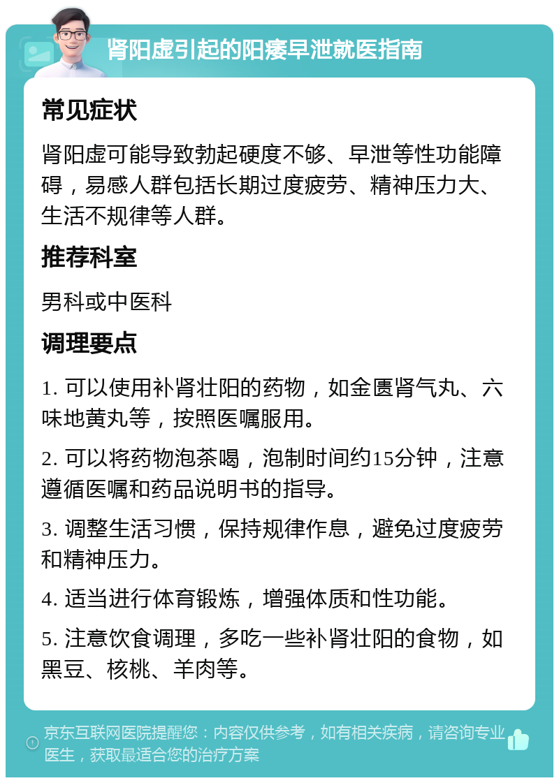 肾阳虚引起的阳痿早泄就医指南 常见症状 肾阳虚可能导致勃起硬度不够、早泄等性功能障碍，易感人群包括长期过度疲劳、精神压力大、生活不规律等人群。 推荐科室 男科或中医科 调理要点 1. 可以使用补肾壮阳的药物，如金匮肾气丸、六味地黄丸等，按照医嘱服用。 2. 可以将药物泡茶喝，泡制时间约15分钟，注意遵循医嘱和药品说明书的指导。 3. 调整生活习惯，保持规律作息，避免过度疲劳和精神压力。 4. 适当进行体育锻炼，增强体质和性功能。 5. 注意饮食调理，多吃一些补肾壮阳的食物，如黑豆、核桃、羊肉等。