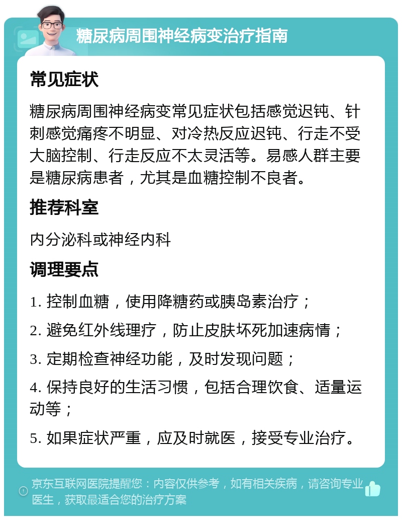 糖尿病周围神经病变治疗指南 常见症状 糖尿病周围神经病变常见症状包括感觉迟钝、针刺感觉痛疼不明显、对冷热反应迟钝、行走不受大脑控制、行走反应不太灵活等。易感人群主要是糖尿病患者，尤其是血糖控制不良者。 推荐科室 内分泌科或神经内科 调理要点 1. 控制血糖，使用降糖药或胰岛素治疗； 2. 避免红外线理疗，防止皮肤坏死加速病情； 3. 定期检查神经功能，及时发现问题； 4. 保持良好的生活习惯，包括合理饮食、适量运动等； 5. 如果症状严重，应及时就医，接受专业治疗。