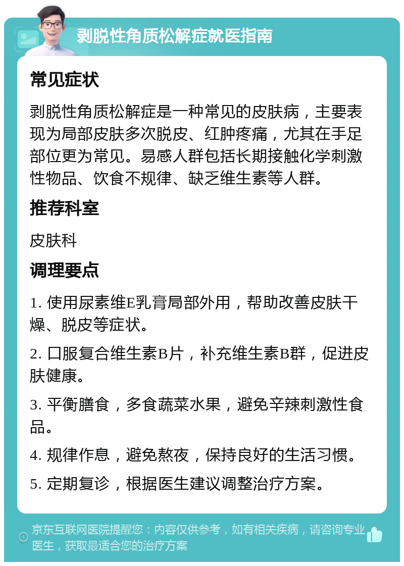 剥脱性角质松解症就医指南 常见症状 剥脱性角质松解症是一种常见的皮肤病，主要表现为局部皮肤多次脱皮、红肿疼痛，尤其在手足部位更为常见。易感人群包括长期接触化学刺激性物品、饮食不规律、缺乏维生素等人群。 推荐科室 皮肤科 调理要点 1. 使用尿素维E乳膏局部外用，帮助改善皮肤干燥、脱皮等症状。 2. 口服复合维生素B片，补充维生素B群，促进皮肤健康。 3. 平衡膳食，多食蔬菜水果，避免辛辣刺激性食品。 4. 规律作息，避免熬夜，保持良好的生活习惯。 5. 定期复诊，根据医生建议调整治疗方案。