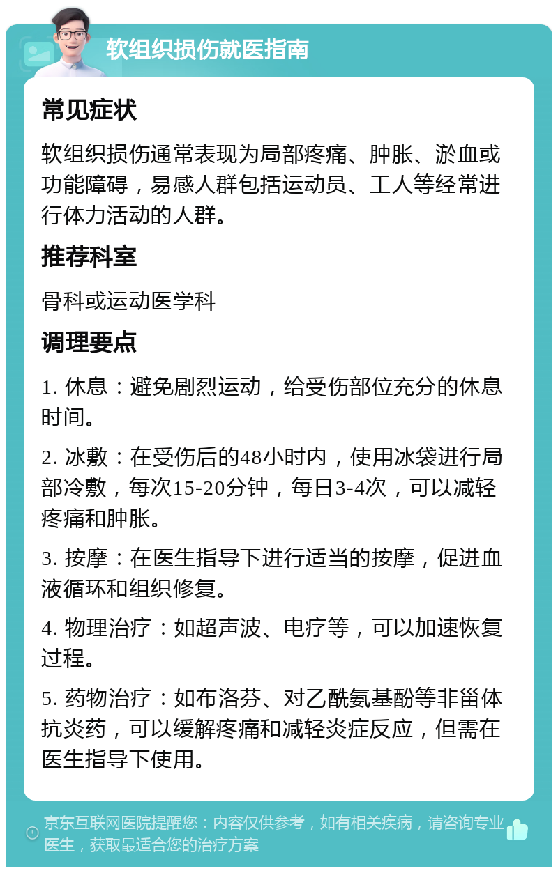 软组织损伤就医指南 常见症状 软组织损伤通常表现为局部疼痛、肿胀、淤血或功能障碍，易感人群包括运动员、工人等经常进行体力活动的人群。 推荐科室 骨科或运动医学科 调理要点 1. 休息：避免剧烈运动，给受伤部位充分的休息时间。 2. 冰敷：在受伤后的48小时内，使用冰袋进行局部冷敷，每次15-20分钟，每日3-4次，可以减轻疼痛和肿胀。 3. 按摩：在医生指导下进行适当的按摩，促进血液循环和组织修复。 4. 物理治疗：如超声波、电疗等，可以加速恢复过程。 5. 药物治疗：如布洛芬、对乙酰氨基酚等非甾体抗炎药，可以缓解疼痛和减轻炎症反应，但需在医生指导下使用。