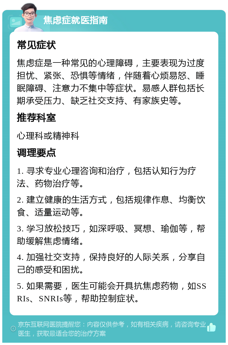 焦虑症就医指南 常见症状 焦虑症是一种常见的心理障碍，主要表现为过度担忧、紧张、恐惧等情绪，伴随着心烦易怒、睡眠障碍、注意力不集中等症状。易感人群包括长期承受压力、缺乏社交支持、有家族史等。 推荐科室 心理科或精神科 调理要点 1. 寻求专业心理咨询和治疗，包括认知行为疗法、药物治疗等。 2. 建立健康的生活方式，包括规律作息、均衡饮食、适量运动等。 3. 学习放松技巧，如深呼吸、冥想、瑜伽等，帮助缓解焦虑情绪。 4. 加强社交支持，保持良好的人际关系，分享自己的感受和困扰。 5. 如果需要，医生可能会开具抗焦虑药物，如SSRIs、SNRIs等，帮助控制症状。