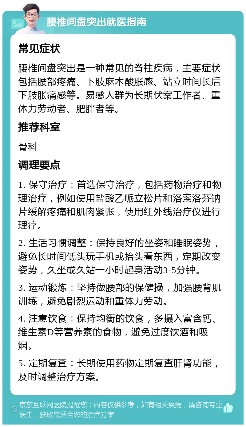 腰椎间盘突出就医指南 常见症状 腰椎间盘突出是一种常见的脊柱疾病，主要症状包括腰部疼痛、下肢麻木酸胀感、站立时间长后下肢胀痛感等。易感人群为长期伏案工作者、重体力劳动者、肥胖者等。 推荐科室 骨科 调理要点 1. 保守治疗：首选保守治疗，包括药物治疗和物理治疗，例如使用盐酸乙哌立松片和洛索洛芬钠片缓解疼痛和肌肉紧张，使用红外线治疗仪进行理疗。 2. 生活习惯调整：保持良好的坐姿和睡眠姿势，避免长时间低头玩手机或抬头看东西，定期改变姿势，久坐或久站一小时起身活动3-5分钟。 3. 运动锻炼：坚持做腰部的保健操，加强腰背肌训练，避免剧烈运动和重体力劳动。 4. 注意饮食：保持均衡的饮食，多摄入富含钙、维生素D等营养素的食物，避免过度饮酒和吸烟。 5. 定期复查：长期使用药物定期复查肝肾功能，及时调整治疗方案。