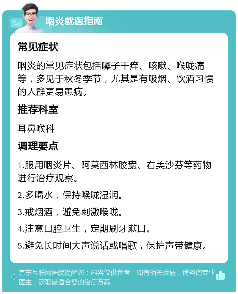 咽炎就医指南 常见症状 咽炎的常见症状包括嗓子干痒、咳嗽、喉咙痛等，多见于秋冬季节，尤其是有吸烟、饮酒习惯的人群更易患病。 推荐科室 耳鼻喉科 调理要点 1.服用咽炎片、阿莫西林胶囊、右美沙芬等药物进行治疗观察。 2.多喝水，保持喉咙湿润。 3.戒烟酒，避免刺激喉咙。 4.注意口腔卫生，定期刷牙漱口。 5.避免长时间大声说话或唱歌，保护声带健康。