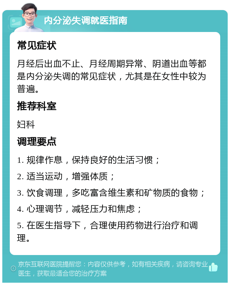 内分泌失调就医指南 常见症状 月经后出血不止、月经周期异常、阴道出血等都是内分泌失调的常见症状，尤其是在女性中较为普遍。 推荐科室 妇科 调理要点 1. 规律作息，保持良好的生活习惯； 2. 适当运动，增强体质； 3. 饮食调理，多吃富含维生素和矿物质的食物； 4. 心理调节，减轻压力和焦虑； 5. 在医生指导下，合理使用药物进行治疗和调理。