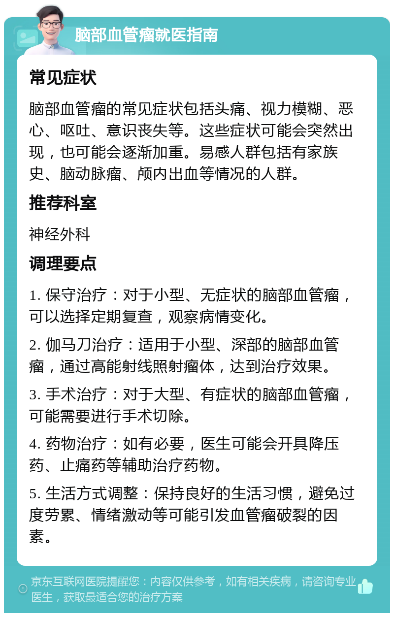 脑部血管瘤就医指南 常见症状 脑部血管瘤的常见症状包括头痛、视力模糊、恶心、呕吐、意识丧失等。这些症状可能会突然出现，也可能会逐渐加重。易感人群包括有家族史、脑动脉瘤、颅内出血等情况的人群。 推荐科室 神经外科 调理要点 1. 保守治疗：对于小型、无症状的脑部血管瘤，可以选择定期复查，观察病情变化。 2. 伽马刀治疗：适用于小型、深部的脑部血管瘤，通过高能射线照射瘤体，达到治疗效果。 3. 手术治疗：对于大型、有症状的脑部血管瘤，可能需要进行手术切除。 4. 药物治疗：如有必要，医生可能会开具降压药、止痛药等辅助治疗药物。 5. 生活方式调整：保持良好的生活习惯，避免过度劳累、情绪激动等可能引发血管瘤破裂的因素。