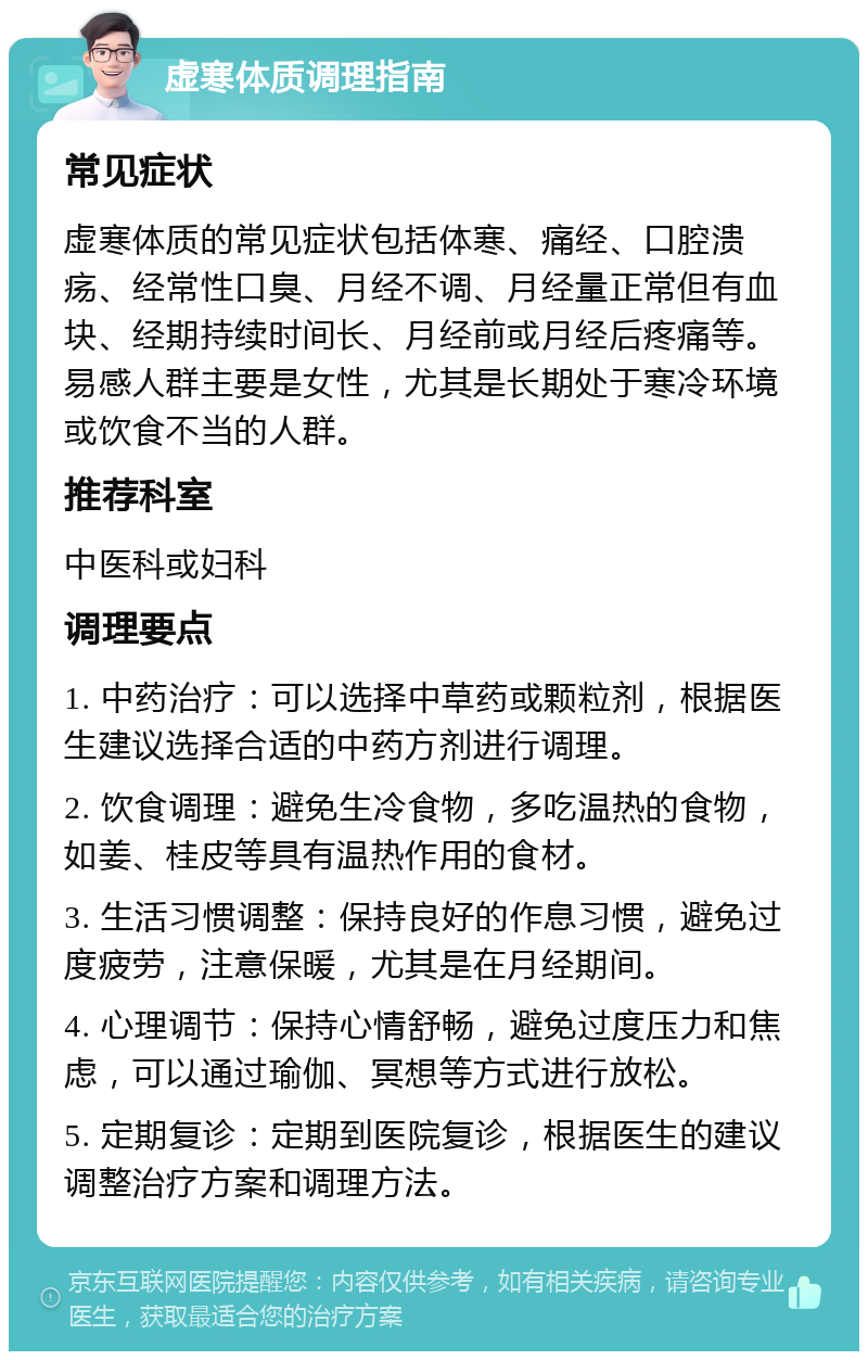 虚寒体质调理指南 常见症状 虚寒体质的常见症状包括体寒、痛经、口腔溃疡、经常性口臭、月经不调、月经量正常但有血块、经期持续时间长、月经前或月经后疼痛等。易感人群主要是女性，尤其是长期处于寒冷环境或饮食不当的人群。 推荐科室 中医科或妇科 调理要点 1. 中药治疗：可以选择中草药或颗粒剂，根据医生建议选择合适的中药方剂进行调理。 2. 饮食调理：避免生冷食物，多吃温热的食物，如姜、桂皮等具有温热作用的食材。 3. 生活习惯调整：保持良好的作息习惯，避免过度疲劳，注意保暖，尤其是在月经期间。 4. 心理调节：保持心情舒畅，避免过度压力和焦虑，可以通过瑜伽、冥想等方式进行放松。 5. 定期复诊：定期到医院复诊，根据医生的建议调整治疗方案和调理方法。