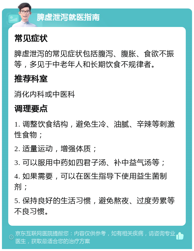 脾虚泄泻就医指南 常见症状 脾虚泄泻的常见症状包括腹泻、腹胀、食欲不振等，多见于中老年人和长期饮食不规律者。 推荐科室 消化内科或中医科 调理要点 1. 调整饮食结构，避免生冷、油腻、辛辣等刺激性食物； 2. 适量运动，增强体质； 3. 可以服用中药如四君子汤、补中益气汤等； 4. 如果需要，可以在医生指导下使用益生菌制剂； 5. 保持良好的生活习惯，避免熬夜、过度劳累等不良习惯。