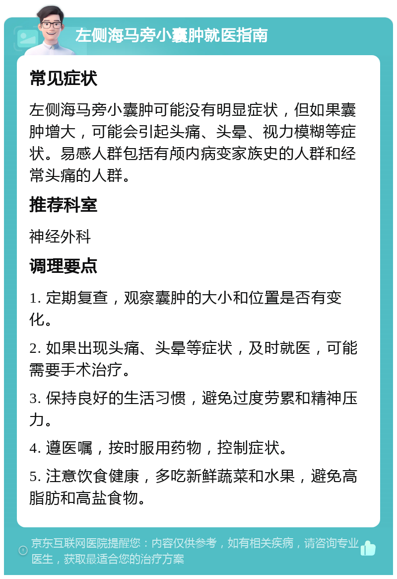 左侧海马旁小囊肿就医指南 常见症状 左侧海马旁小囊肿可能没有明显症状，但如果囊肿增大，可能会引起头痛、头晕、视力模糊等症状。易感人群包括有颅内病变家族史的人群和经常头痛的人群。 推荐科室 神经外科 调理要点 1. 定期复查，观察囊肿的大小和位置是否有变化。 2. 如果出现头痛、头晕等症状，及时就医，可能需要手术治疗。 3. 保持良好的生活习惯，避免过度劳累和精神压力。 4. 遵医嘱，按时服用药物，控制症状。 5. 注意饮食健康，多吃新鲜蔬菜和水果，避免高脂肪和高盐食物。