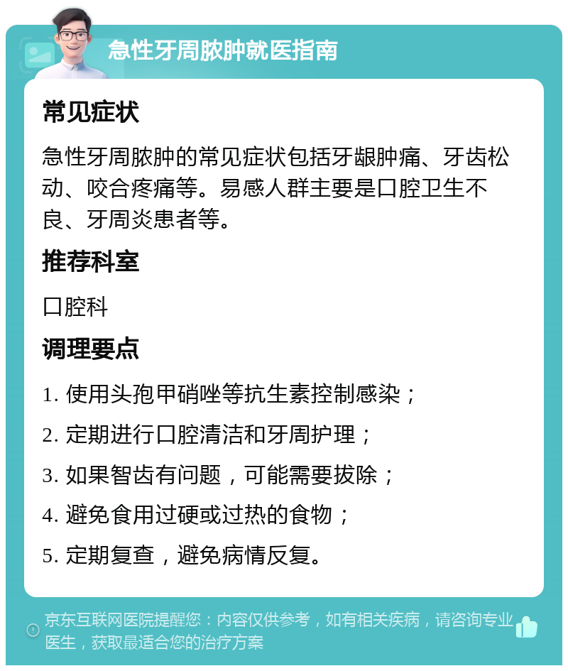 急性牙周脓肿就医指南 常见症状 急性牙周脓肿的常见症状包括牙龈肿痛、牙齿松动、咬合疼痛等。易感人群主要是口腔卫生不良、牙周炎患者等。 推荐科室 口腔科 调理要点 1. 使用头孢甲硝唑等抗生素控制感染； 2. 定期进行口腔清洁和牙周护理； 3. 如果智齿有问题，可能需要拔除； 4. 避免食用过硬或过热的食物； 5. 定期复查，避免病情反复。