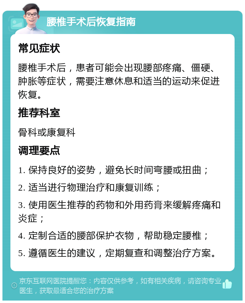 腰椎手术后恢复指南 常见症状 腰椎手术后，患者可能会出现腰部疼痛、僵硬、肿胀等症状，需要注意休息和适当的运动来促进恢复。 推荐科室 骨科或康复科 调理要点 1. 保持良好的姿势，避免长时间弯腰或扭曲； 2. 适当进行物理治疗和康复训练； 3. 使用医生推荐的药物和外用药膏来缓解疼痛和炎症； 4. 定制合适的腰部保护衣物，帮助稳定腰椎； 5. 遵循医生的建议，定期复查和调整治疗方案。