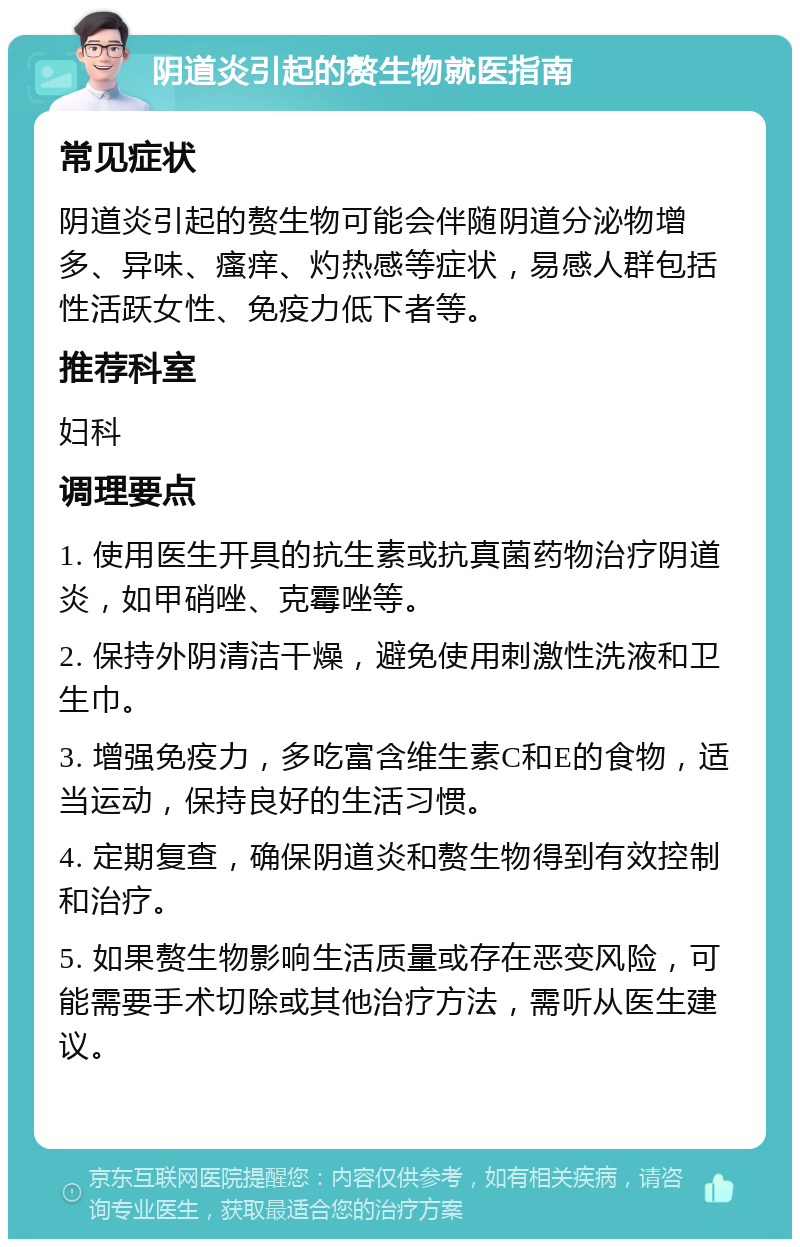 阴道炎引起的赘生物就医指南 常见症状 阴道炎引起的赘生物可能会伴随阴道分泌物增多、异味、瘙痒、灼热感等症状，易感人群包括性活跃女性、免疫力低下者等。 推荐科室 妇科 调理要点 1. 使用医生开具的抗生素或抗真菌药物治疗阴道炎，如甲硝唑、克霉唑等。 2. 保持外阴清洁干燥，避免使用刺激性洗液和卫生巾。 3. 增强免疫力，多吃富含维生素C和E的食物，适当运动，保持良好的生活习惯。 4. 定期复查，确保阴道炎和赘生物得到有效控制和治疗。 5. 如果赘生物影响生活质量或存在恶变风险，可能需要手术切除或其他治疗方法，需听从医生建议。