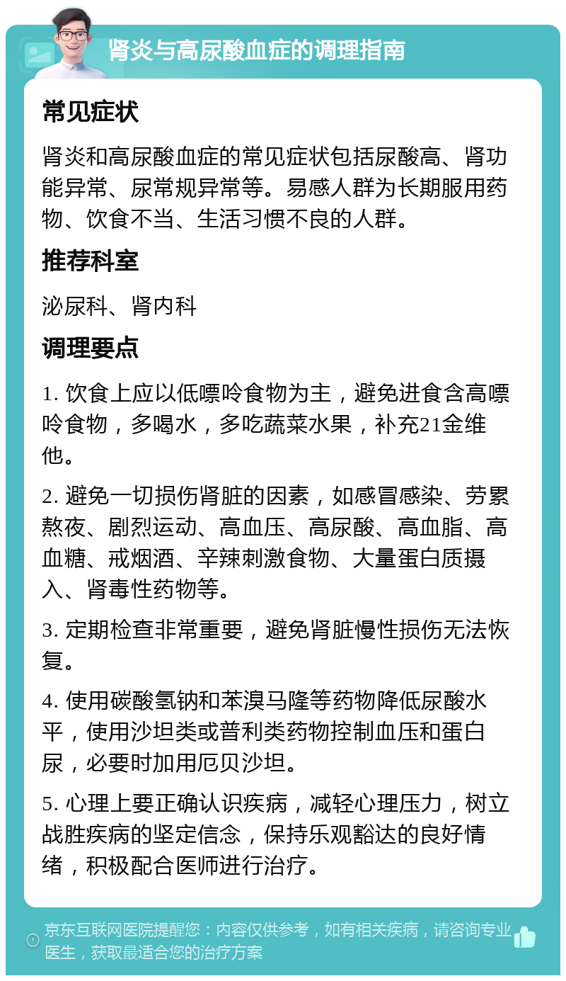 肾炎与高尿酸血症的调理指南 常见症状 肾炎和高尿酸血症的常见症状包括尿酸高、肾功能异常、尿常规异常等。易感人群为长期服用药物、饮食不当、生活习惯不良的人群。 推荐科室 泌尿科、肾内科 调理要点 1. 饮食上应以低嘌呤食物为主，避免进食含高嘌呤食物，多喝水，多吃蔬菜水果，补充21金维他。 2. 避免一切损伤肾脏的因素，如感冒感染、劳累熬夜、剧烈运动、高血压、高尿酸、高血脂、高血糖、戒烟酒、辛辣刺激食物、大量蛋白质摄入、肾毒性药物等。 3. 定期检查非常重要，避免肾脏慢性损伤无法恢复。 4. 使用碳酸氢钠和苯溴马隆等药物降低尿酸水平，使用沙坦类或普利类药物控制血压和蛋白尿，必要时加用厄贝沙坦。 5. 心理上要正确认识疾病，减轻心理压力，树立战胜疾病的坚定信念，保持乐观豁达的良好情绪，积极配合医师进行治疗。