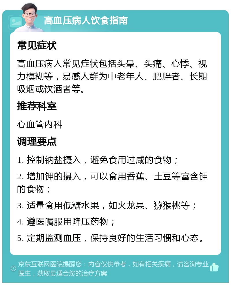 高血压病人饮食指南 常见症状 高血压病人常见症状包括头晕、头痛、心悸、视力模糊等，易感人群为中老年人、肥胖者、长期吸烟或饮酒者等。 推荐科室 心血管内科 调理要点 1. 控制钠盐摄入，避免食用过咸的食物； 2. 增加钾的摄入，可以食用香蕉、土豆等富含钾的食物； 3. 适量食用低糖水果，如火龙果、猕猴桃等； 4. 遵医嘱服用降压药物； 5. 定期监测血压，保持良好的生活习惯和心态。