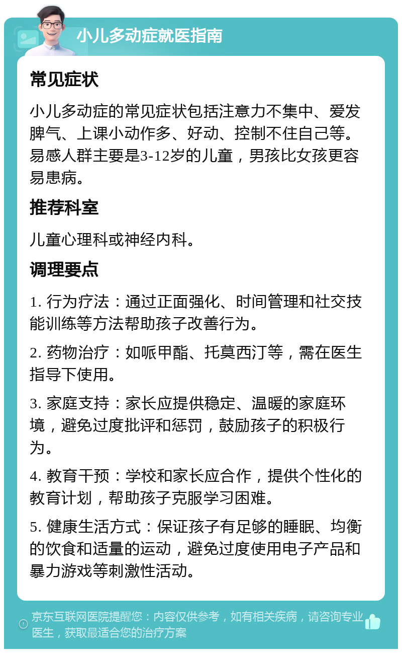 小儿多动症就医指南 常见症状 小儿多动症的常见症状包括注意力不集中、爱发脾气、上课小动作多、好动、控制不住自己等。易感人群主要是3-12岁的儿童，男孩比女孩更容易患病。 推荐科室 儿童心理科或神经内科。 调理要点 1. 行为疗法：通过正面强化、时间管理和社交技能训练等方法帮助孩子改善行为。 2. 药物治疗：如哌甲酯、托莫西汀等，需在医生指导下使用。 3. 家庭支持：家长应提供稳定、温暖的家庭环境，避免过度批评和惩罚，鼓励孩子的积极行为。 4. 教育干预：学校和家长应合作，提供个性化的教育计划，帮助孩子克服学习困难。 5. 健康生活方式：保证孩子有足够的睡眠、均衡的饮食和适量的运动，避免过度使用电子产品和暴力游戏等刺激性活动。