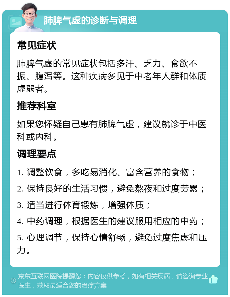 肺脾气虚的诊断与调理 常见症状 肺脾气虚的常见症状包括多汗、乏力、食欲不振、腹泻等。这种疾病多见于中老年人群和体质虚弱者。 推荐科室 如果您怀疑自己患有肺脾气虚，建议就诊于中医科或内科。 调理要点 1. 调整饮食，多吃易消化、富含营养的食物； 2. 保持良好的生活习惯，避免熬夜和过度劳累； 3. 适当进行体育锻炼，增强体质； 4. 中药调理，根据医生的建议服用相应的中药； 5. 心理调节，保持心情舒畅，避免过度焦虑和压力。