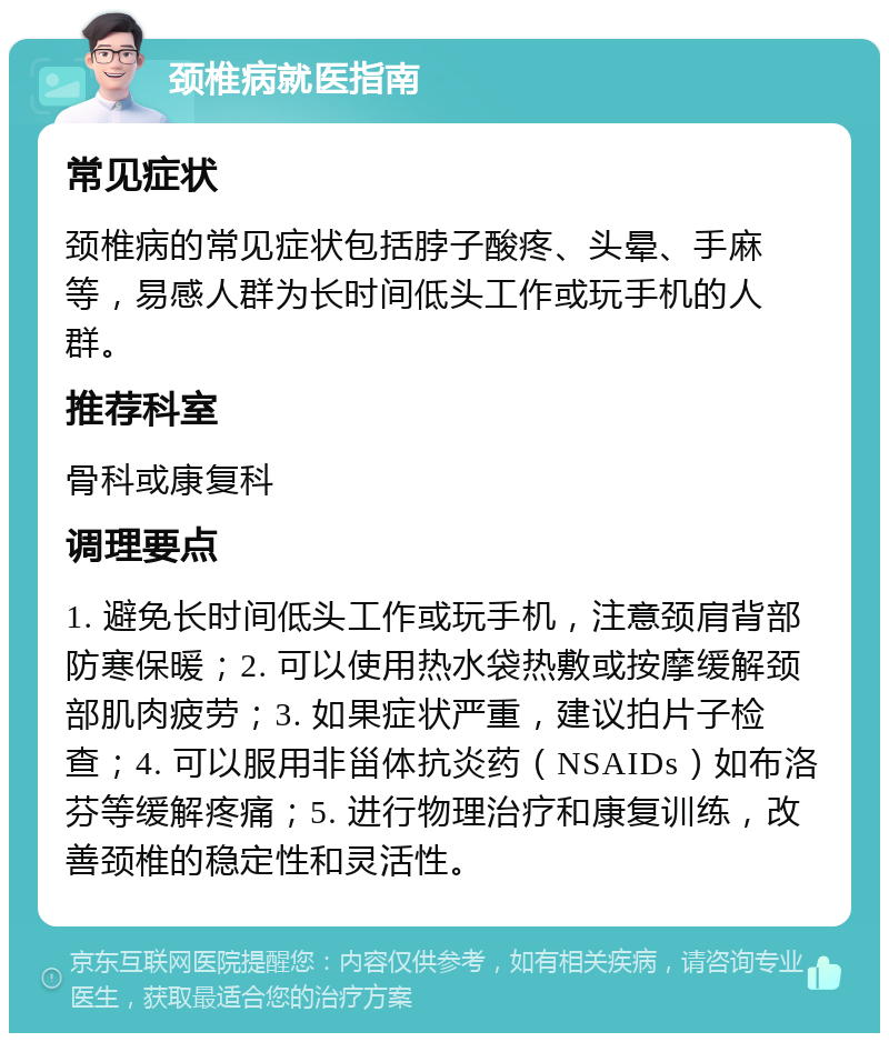 颈椎病就医指南 常见症状 颈椎病的常见症状包括脖子酸疼、头晕、手麻等，易感人群为长时间低头工作或玩手机的人群。 推荐科室 骨科或康复科 调理要点 1. 避免长时间低头工作或玩手机，注意颈肩背部防寒保暖；2. 可以使用热水袋热敷或按摩缓解颈部肌肉疲劳；3. 如果症状严重，建议拍片子检查；4. 可以服用非甾体抗炎药（NSAIDs）如布洛芬等缓解疼痛；5. 进行物理治疗和康复训练，改善颈椎的稳定性和灵活性。