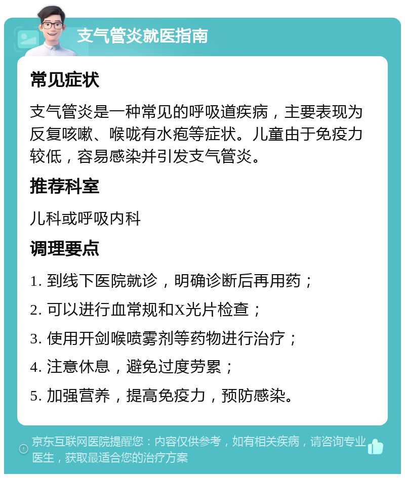 支气管炎就医指南 常见症状 支气管炎是一种常见的呼吸道疾病，主要表现为反复咳嗽、喉咙有水疱等症状。儿童由于免疫力较低，容易感染并引发支气管炎。 推荐科室 儿科或呼吸内科 调理要点 1. 到线下医院就诊，明确诊断后再用药； 2. 可以进行血常规和X光片检查； 3. 使用开剑喉喷雾剂等药物进行治疗； 4. 注意休息，避免过度劳累； 5. 加强营养，提高免疫力，预防感染。