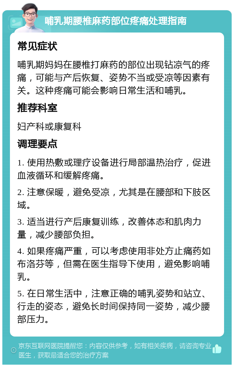 哺乳期腰椎麻药部位疼痛处理指南 常见症状 哺乳期妈妈在腰椎打麻药的部位出现钻凉气的疼痛，可能与产后恢复、姿势不当或受凉等因素有关。这种疼痛可能会影响日常生活和哺乳。 推荐科室 妇产科或康复科 调理要点 1. 使用热敷或理疗设备进行局部温热治疗，促进血液循环和缓解疼痛。 2. 注意保暖，避免受凉，尤其是在腰部和下肢区域。 3. 适当进行产后康复训练，改善体态和肌肉力量，减少腰部负担。 4. 如果疼痛严重，可以考虑使用非处方止痛药如布洛芬等，但需在医生指导下使用，避免影响哺乳。 5. 在日常生活中，注意正确的哺乳姿势和站立、行走的姿态，避免长时间保持同一姿势，减少腰部压力。