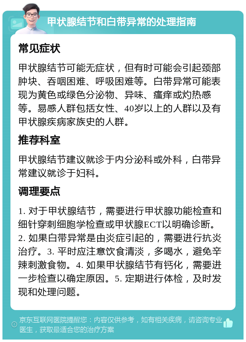 甲状腺结节和白带异常的处理指南 常见症状 甲状腺结节可能无症状，但有时可能会引起颈部肿块、吞咽困难、呼吸困难等。白带异常可能表现为黄色或绿色分泌物、异味、瘙痒或灼热感等。易感人群包括女性、40岁以上的人群以及有甲状腺疾病家族史的人群。 推荐科室 甲状腺结节建议就诊于内分泌科或外科，白带异常建议就诊于妇科。 调理要点 1. 对于甲状腺结节，需要进行甲状腺功能检查和细针穿刺细胞学检查或甲状腺ECT以明确诊断。2. 如果白带异常是由炎症引起的，需要进行抗炎治疗。3. 平时应注意饮食清淡，多喝水，避免辛辣刺激食物。4. 如果甲状腺结节有钙化，需要进一步检查以确定原因。5. 定期进行体检，及时发现和处理问题。