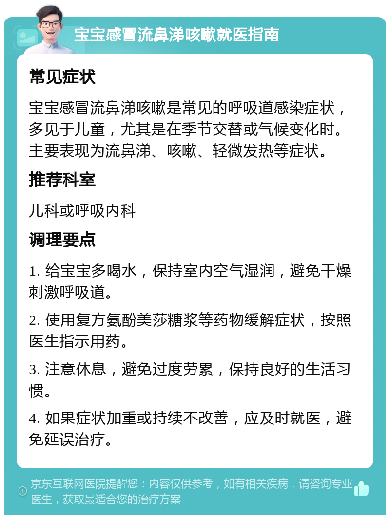 宝宝感冒流鼻涕咳嗽就医指南 常见症状 宝宝感冒流鼻涕咳嗽是常见的呼吸道感染症状，多见于儿童，尤其是在季节交替或气候变化时。主要表现为流鼻涕、咳嗽、轻微发热等症状。 推荐科室 儿科或呼吸内科 调理要点 1. 给宝宝多喝水，保持室内空气湿润，避免干燥刺激呼吸道。 2. 使用复方氨酚美莎糖浆等药物缓解症状，按照医生指示用药。 3. 注意休息，避免过度劳累，保持良好的生活习惯。 4. 如果症状加重或持续不改善，应及时就医，避免延误治疗。