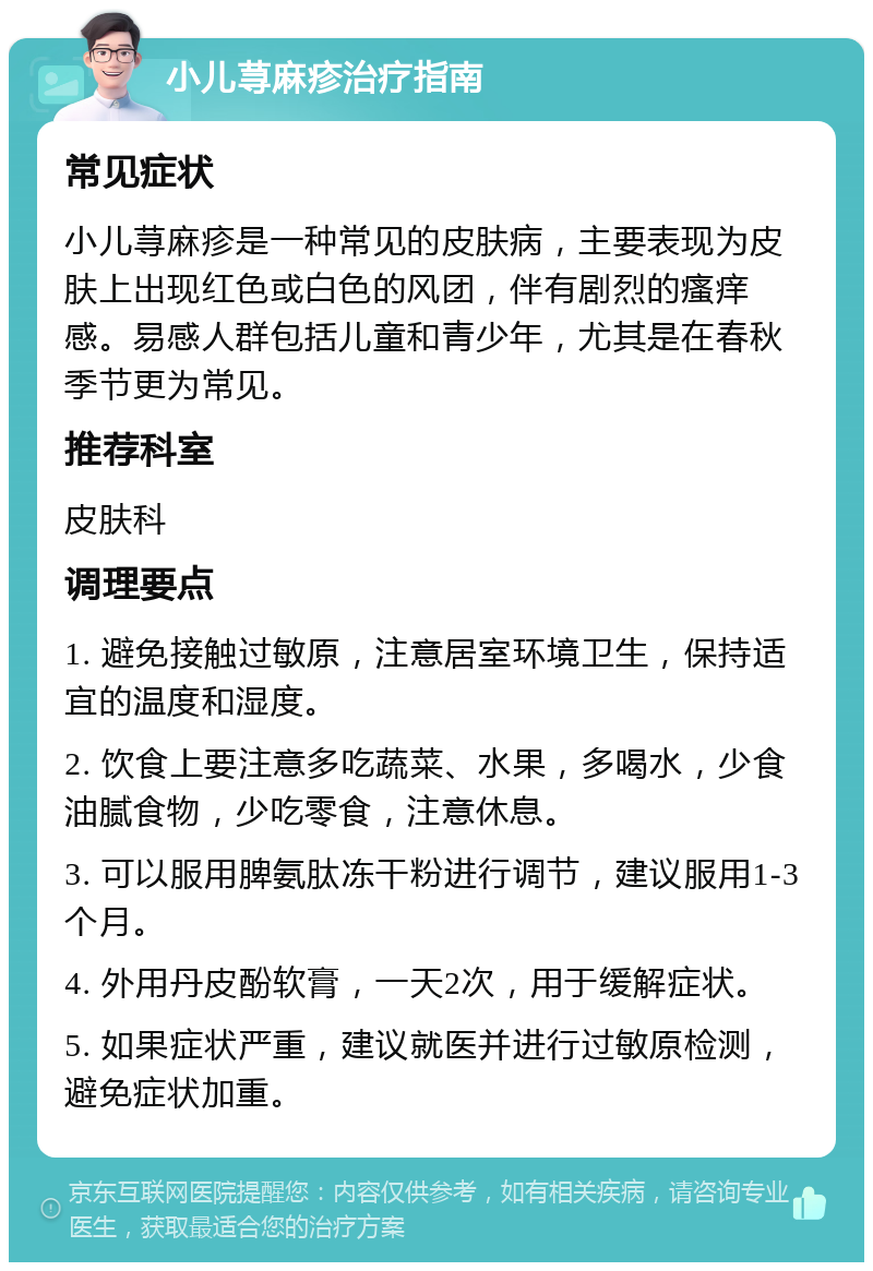 小儿荨麻疹治疗指南 常见症状 小儿荨麻疹是一种常见的皮肤病，主要表现为皮肤上出现红色或白色的风团，伴有剧烈的瘙痒感。易感人群包括儿童和青少年，尤其是在春秋季节更为常见。 推荐科室 皮肤科 调理要点 1. 避免接触过敏原，注意居室环境卫生，保持适宜的温度和湿度。 2. 饮食上要注意多吃蔬菜、水果，多喝水，少食油腻食物，少吃零食，注意休息。 3. 可以服用脾氨肽冻干粉进行调节，建议服用1-3个月。 4. 外用丹皮酚软膏，一天2次，用于缓解症状。 5. 如果症状严重，建议就医并进行过敏原检测，避免症状加重。