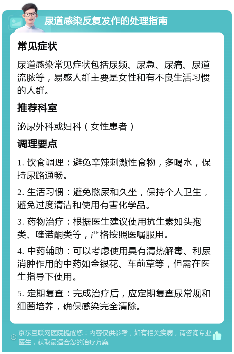 尿道感染反复发作的处理指南 常见症状 尿道感染常见症状包括尿频、尿急、尿痛、尿道流脓等，易感人群主要是女性和有不良生活习惯的人群。 推荐科室 泌尿外科或妇科（女性患者） 调理要点 1. 饮食调理：避免辛辣刺激性食物，多喝水，保持尿路通畅。 2. 生活习惯：避免憋尿和久坐，保持个人卫生，避免过度清洁和使用有害化学品。 3. 药物治疗：根据医生建议使用抗生素如头孢类、喹诺酮类等，严格按照医嘱服用。 4. 中药辅助：可以考虑使用具有清热解毒、利尿消肿作用的中药如金银花、车前草等，但需在医生指导下使用。 5. 定期复查：完成治疗后，应定期复查尿常规和细菌培养，确保感染完全清除。