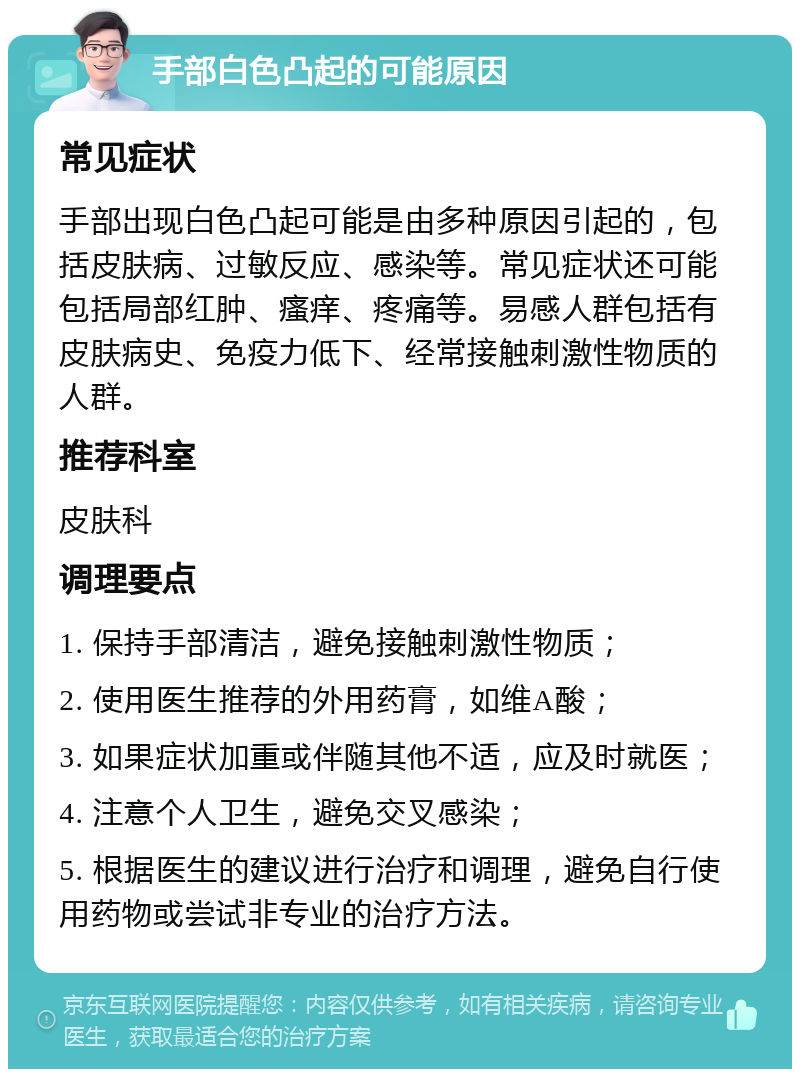 手部白色凸起的可能原因 常见症状 手部出现白色凸起可能是由多种原因引起的，包括皮肤病、过敏反应、感染等。常见症状还可能包括局部红肿、瘙痒、疼痛等。易感人群包括有皮肤病史、免疫力低下、经常接触刺激性物质的人群。 推荐科室 皮肤科 调理要点 1. 保持手部清洁，避免接触刺激性物质； 2. 使用医生推荐的外用药膏，如维A酸； 3. 如果症状加重或伴随其他不适，应及时就医； 4. 注意个人卫生，避免交叉感染； 5. 根据医生的建议进行治疗和调理，避免自行使用药物或尝试非专业的治疗方法。