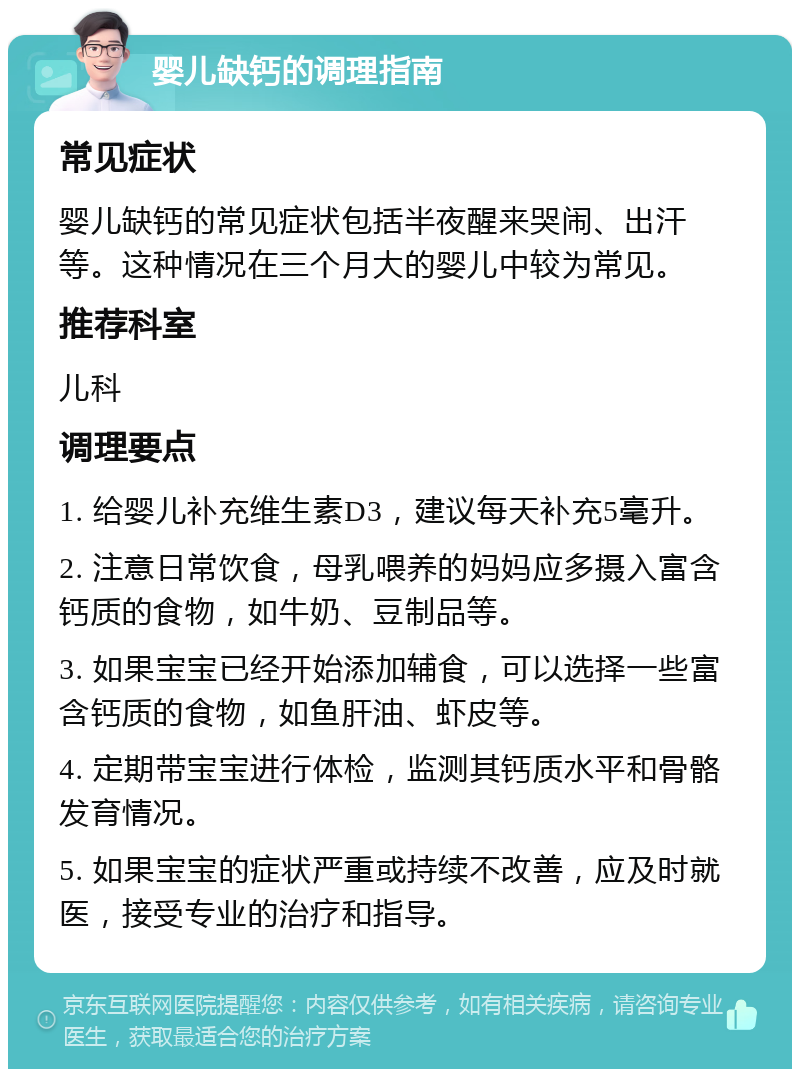 婴儿缺钙的调理指南 常见症状 婴儿缺钙的常见症状包括半夜醒来哭闹、出汗等。这种情况在三个月大的婴儿中较为常见。 推荐科室 儿科 调理要点 1. 给婴儿补充维生素D3，建议每天补充5毫升。 2. 注意日常饮食，母乳喂养的妈妈应多摄入富含钙质的食物，如牛奶、豆制品等。 3. 如果宝宝已经开始添加辅食，可以选择一些富含钙质的食物，如鱼肝油、虾皮等。 4. 定期带宝宝进行体检，监测其钙质水平和骨骼发育情况。 5. 如果宝宝的症状严重或持续不改善，应及时就医，接受专业的治疗和指导。