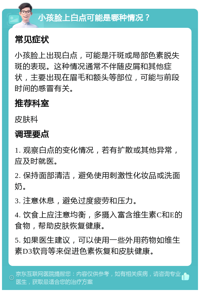 小孩脸上白点可能是哪种情况？ 常见症状 小孩脸上出现白点，可能是汗斑或局部色素脱失斑的表现。这种情况通常不伴随皮屑和其他症状，主要出现在眉毛和额头等部位，可能与前段时间的感冒有关。 推荐科室 皮肤科 调理要点 1. 观察白点的变化情况，若有扩散或其他异常，应及时就医。 2. 保持面部清洁，避免使用刺激性化妆品或洗面奶。 3. 注意休息，避免过度疲劳和压力。 4. 饮食上应注意均衡，多摄入富含维生素C和E的食物，帮助皮肤恢复健康。 5. 如果医生建议，可以使用一些外用药物如维生素D3软膏等来促进色素恢复和皮肤健康。