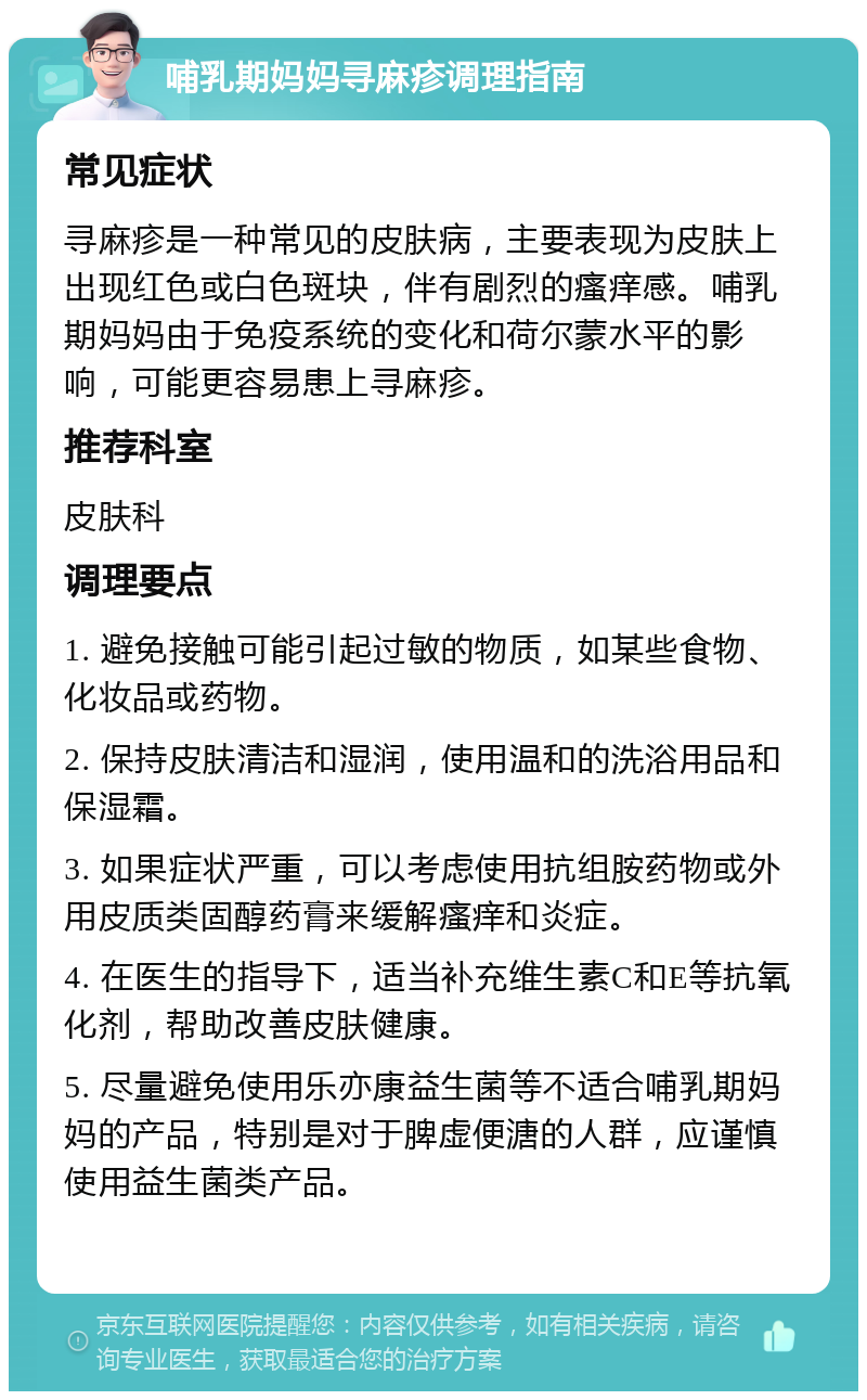 哺乳期妈妈寻麻疹调理指南 常见症状 寻麻疹是一种常见的皮肤病，主要表现为皮肤上出现红色或白色斑块，伴有剧烈的瘙痒感。哺乳期妈妈由于免疫系统的变化和荷尔蒙水平的影响，可能更容易患上寻麻疹。 推荐科室 皮肤科 调理要点 1. 避免接触可能引起过敏的物质，如某些食物、化妆品或药物。 2. 保持皮肤清洁和湿润，使用温和的洗浴用品和保湿霜。 3. 如果症状严重，可以考虑使用抗组胺药物或外用皮质类固醇药膏来缓解瘙痒和炎症。 4. 在医生的指导下，适当补充维生素C和E等抗氧化剂，帮助改善皮肤健康。 5. 尽量避免使用乐亦康益生菌等不适合哺乳期妈妈的产品，特别是对于脾虚便溏的人群，应谨慎使用益生菌类产品。