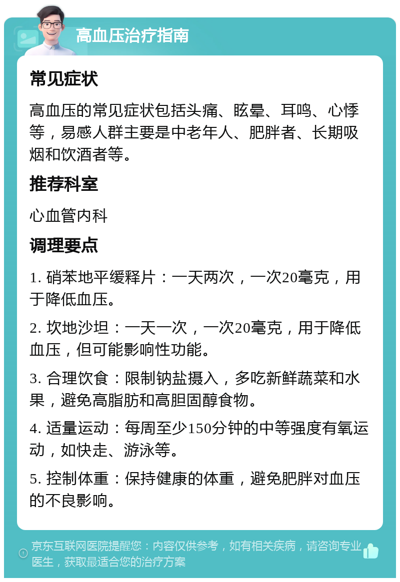 高血压治疗指南 常见症状 高血压的常见症状包括头痛、眩晕、耳鸣、心悸等，易感人群主要是中老年人、肥胖者、长期吸烟和饮酒者等。 推荐科室 心血管内科 调理要点 1. 硝苯地平缓释片：一天两次，一次20毫克，用于降低血压。 2. 坎地沙坦：一天一次，一次20毫克，用于降低血压，但可能影响性功能。 3. 合理饮食：限制钠盐摄入，多吃新鲜蔬菜和水果，避免高脂肪和高胆固醇食物。 4. 适量运动：每周至少150分钟的中等强度有氧运动，如快走、游泳等。 5. 控制体重：保持健康的体重，避免肥胖对血压的不良影响。