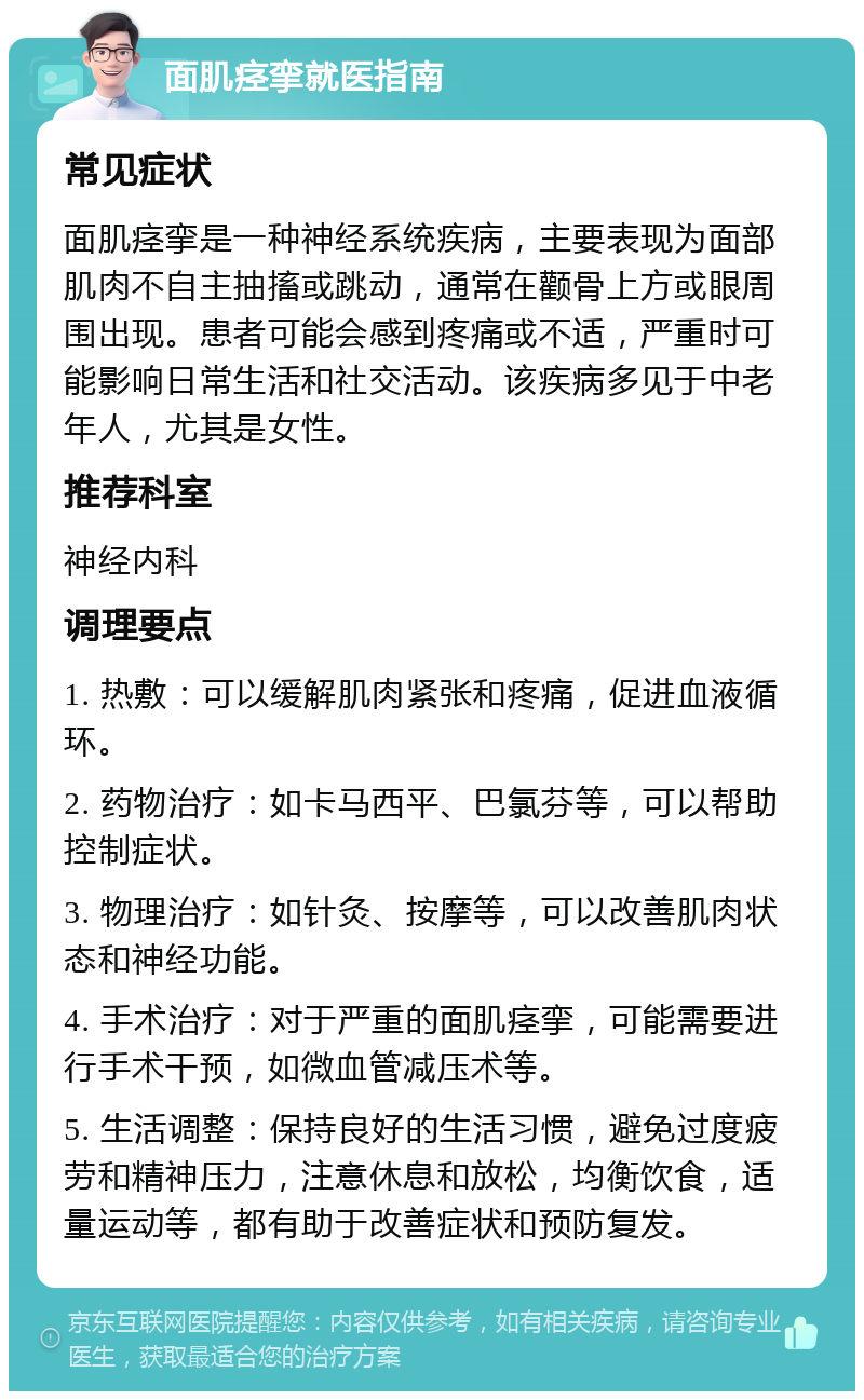 面肌痉挛就医指南 常见症状 面肌痉挛是一种神经系统疾病，主要表现为面部肌肉不自主抽搐或跳动，通常在颧骨上方或眼周围出现。患者可能会感到疼痛或不适，严重时可能影响日常生活和社交活动。该疾病多见于中老年人，尤其是女性。 推荐科室 神经内科 调理要点 1. 热敷：可以缓解肌肉紧张和疼痛，促进血液循环。 2. 药物治疗：如卡马西平、巴氯芬等，可以帮助控制症状。 3. 物理治疗：如针灸、按摩等，可以改善肌肉状态和神经功能。 4. 手术治疗：对于严重的面肌痉挛，可能需要进行手术干预，如微血管减压术等。 5. 生活调整：保持良好的生活习惯，避免过度疲劳和精神压力，注意休息和放松，均衡饮食，适量运动等，都有助于改善症状和预防复发。