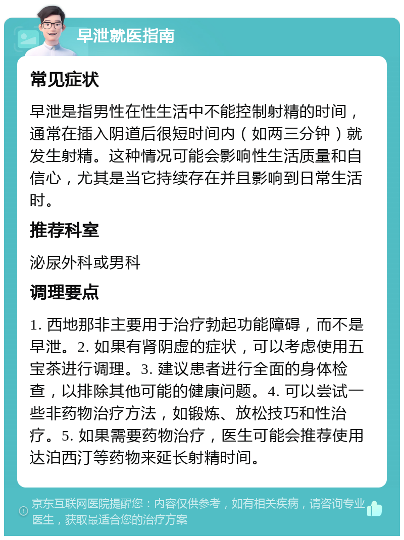 早泄就医指南 常见症状 早泄是指男性在性生活中不能控制射精的时间，通常在插入阴道后很短时间内（如两三分钟）就发生射精。这种情况可能会影响性生活质量和自信心，尤其是当它持续存在并且影响到日常生活时。 推荐科室 泌尿外科或男科 调理要点 1. 西地那非主要用于治疗勃起功能障碍，而不是早泄。2. 如果有肾阴虚的症状，可以考虑使用五宝茶进行调理。3. 建议患者进行全面的身体检查，以排除其他可能的健康问题。4. 可以尝试一些非药物治疗方法，如锻炼、放松技巧和性治疗。5. 如果需要药物治疗，医生可能会推荐使用达泊西汀等药物来延长射精时间。