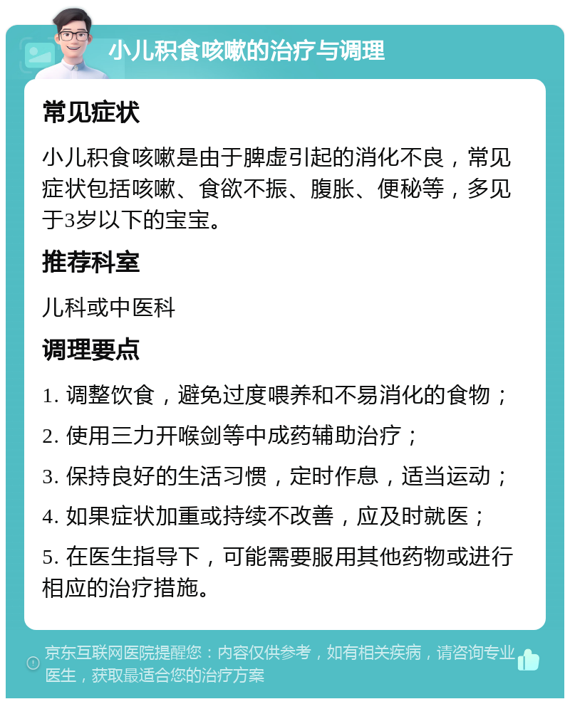 小儿积食咳嗽的治疗与调理 常见症状 小儿积食咳嗽是由于脾虚引起的消化不良，常见症状包括咳嗽、食欲不振、腹胀、便秘等，多见于3岁以下的宝宝。 推荐科室 儿科或中医科 调理要点 1. 调整饮食，避免过度喂养和不易消化的食物； 2. 使用三力开喉剑等中成药辅助治疗； 3. 保持良好的生活习惯，定时作息，适当运动； 4. 如果症状加重或持续不改善，应及时就医； 5. 在医生指导下，可能需要服用其他药物或进行相应的治疗措施。