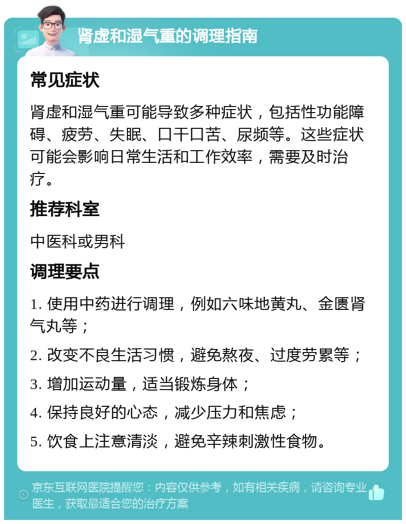 肾虚和湿气重的调理指南 常见症状 肾虚和湿气重可能导致多种症状，包括性功能障碍、疲劳、失眠、口干口苦、尿频等。这些症状可能会影响日常生活和工作效率，需要及时治疗。 推荐科室 中医科或男科 调理要点 1. 使用中药进行调理，例如六味地黄丸、金匮肾气丸等； 2. 改变不良生活习惯，避免熬夜、过度劳累等； 3. 增加运动量，适当锻炼身体； 4. 保持良好的心态，减少压力和焦虑； 5. 饮食上注意清淡，避免辛辣刺激性食物。